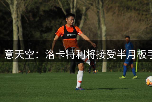 意天空：洛卡特利将接受半月板手术，手术定于未来几小时内进行
